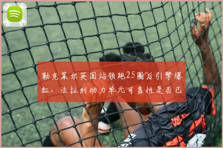 勒克莱尔英国站领跑25圈后引擎爆缸,法拉利动力单元可靠性是否已到极限?