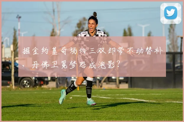 掘金约基奇场均三双却带不动替补,丹佛卫冕梦恐成泡影?