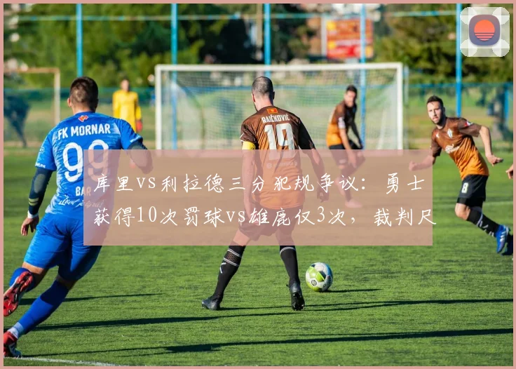 库里vs利拉德三分犯规争议:勇士获得10次罚球vs雄鹿仅3次,裁判尺度两极化