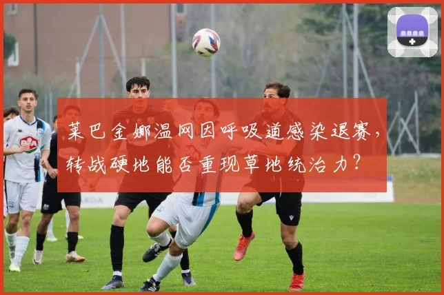 莱巴金娜温网因呼吸道感染退赛,转战硬地能否重现草地统治力?