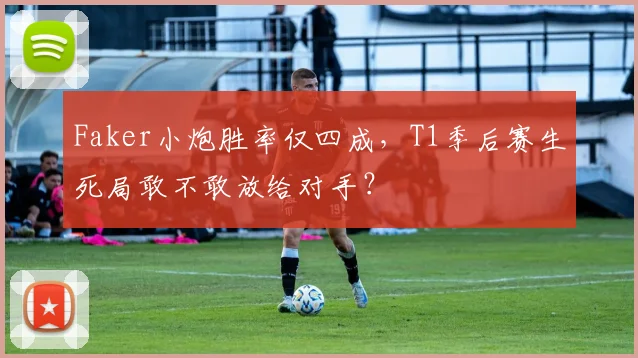 Faker小炮胜率仅四成，T1季后赛生死局敢不敢放给对手？
