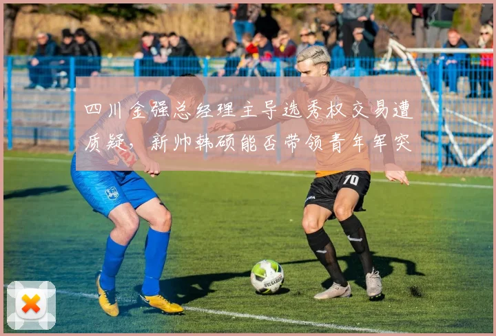 四川金强总经理主导选秀权交易遭质疑,新帅韩硕能否带领青年军突围?